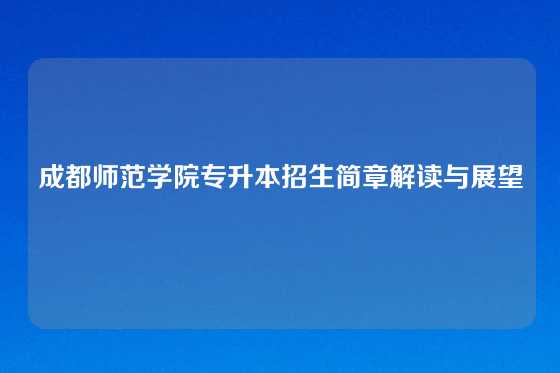 成都师范学院专升本招生简章解读与展望