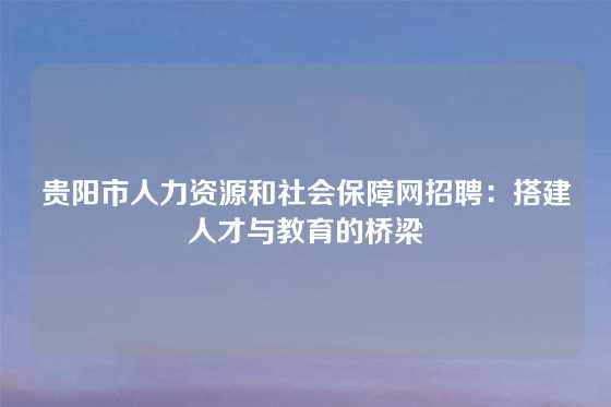 贵阳市人力资源和社会保障网招聘：搭建人才与教育的桥梁