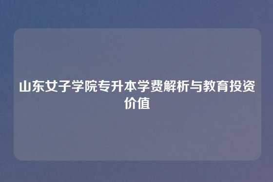 山东女子学院专升本学费解析与教育投资价值
