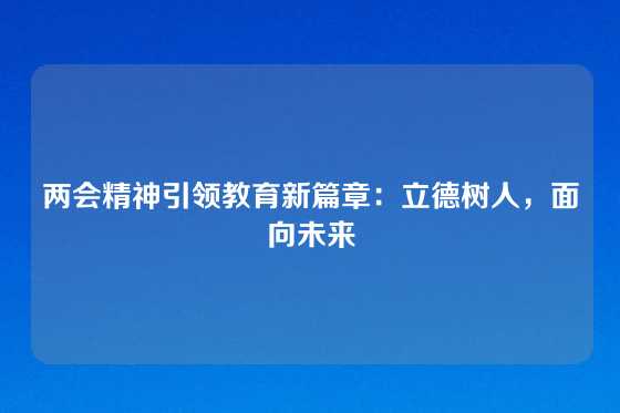 两会精神引领教育新篇章：立德树人，面向未来