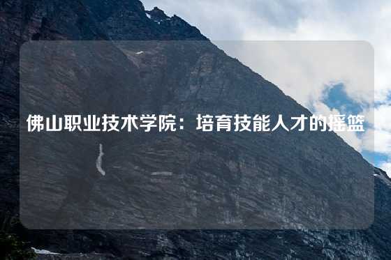 佛山职业技术学院：培育技能人才的摇篮