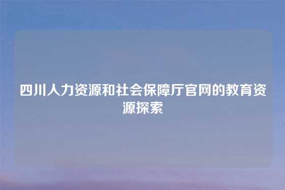 四川人力资源和社会保障厅官网的教育资源探索