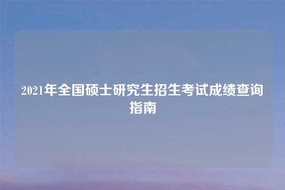 2021年全国硕士研究生招生考试成绩查询指南