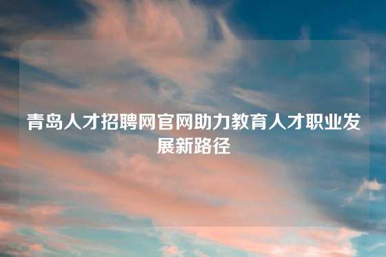 青岛人才招聘网官网助力教育人才职业发展新路径