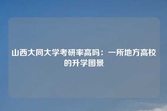 山西大同大学考研率高吗：一所地方高校的升学图景
