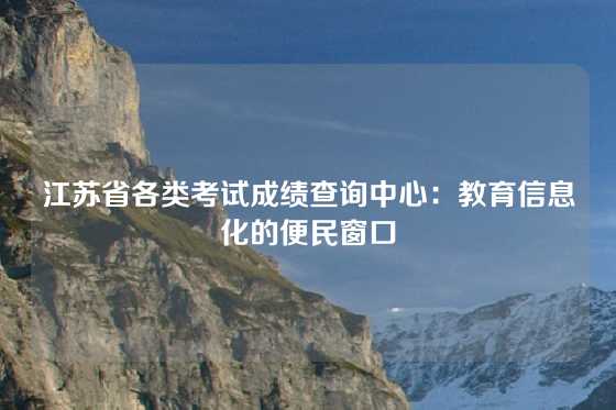 江苏省各类考试成绩查询中心：教育信息化的便民窗口