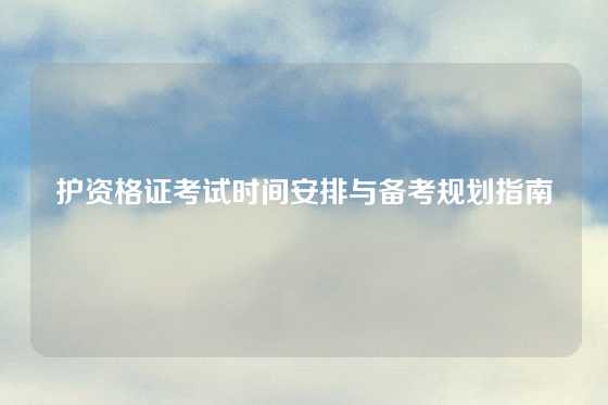 护资格证考试时间安排与备考规划指南