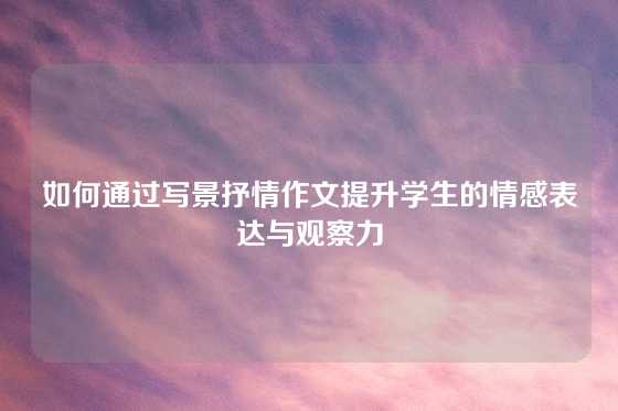 如何通过写景抒情作文提升学生的情感表达与观察力