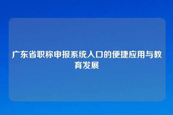 广东省职称申报系统入口的便捷应用与教育发展