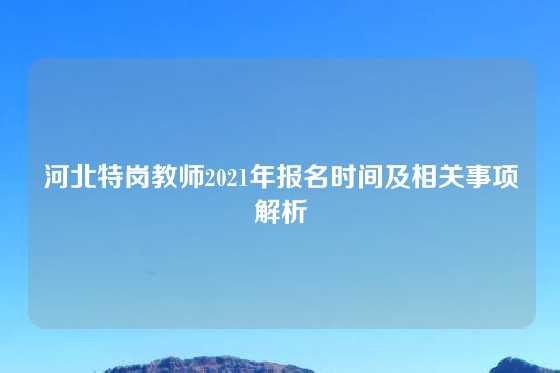 河北特岗教师2021年报名时间及相关事项解析