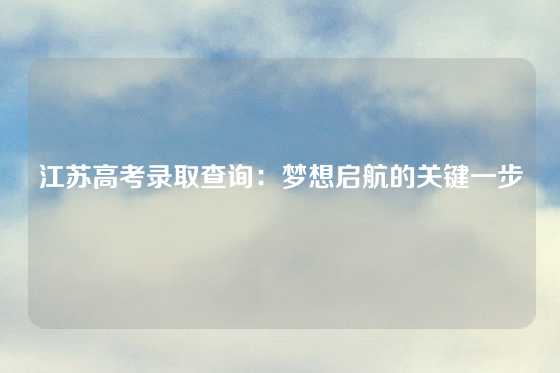 江苏高考录取查询：梦想启航的关键一步