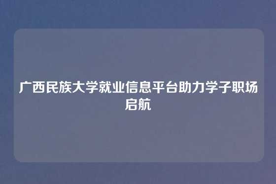 广西民族大学就业信息平台助力学子职场启航
