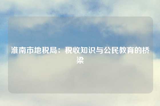 淮南市地税局:税收知识与公民教育的桥梁