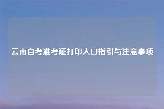 云南自考准考证打印入口指引与注意事项