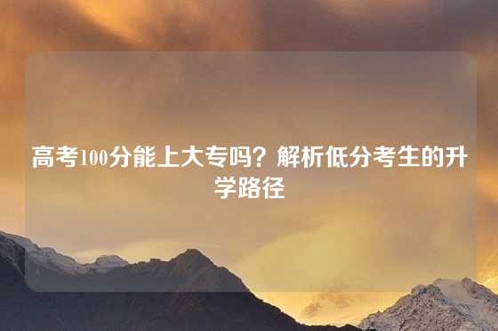 高考100分能上大专吗？解析低分考生的升学路径