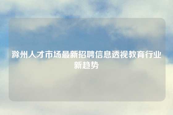 滁州人才市场最新招聘信息透视教育行业新趋势