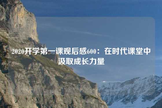 2020开学第一课观后感600：在时代课堂中汲取成长力量