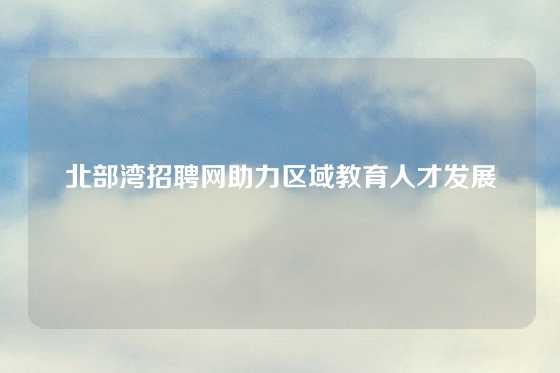 北部湾招聘网助力区域教育人才发展
