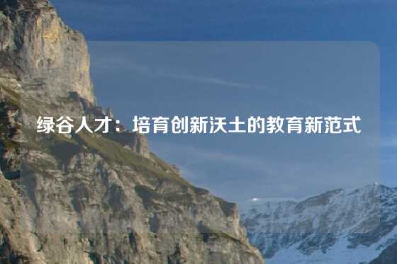 绿谷人才：培育创新沃土的教育新范式