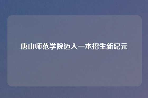 唐山师范学院迈入一本招生新纪元
