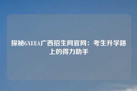 探秘GXEEA广西招生网官网：考生升学路上的得力助手