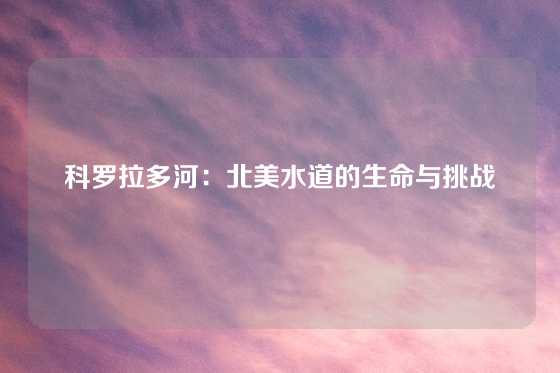 科罗拉多河：北美水道的生命与挑战