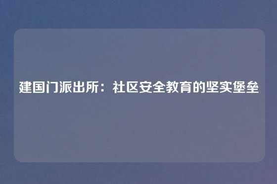 建国门派出所：社区安全教育的坚实堡垒