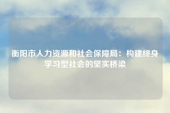 衡阳市人力资源和社会保障局：构建终身学习型社会的坚实桥梁