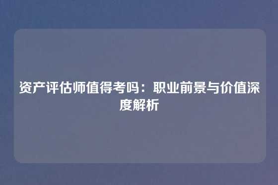 资产评估师值得考吗：职业前景与价值深度解析