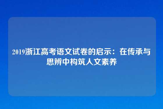 2019浙江高考语文试卷的启示:在传承与思辨中构筑人文素养