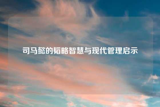 司马懿的韬略智慧与现代管理启示