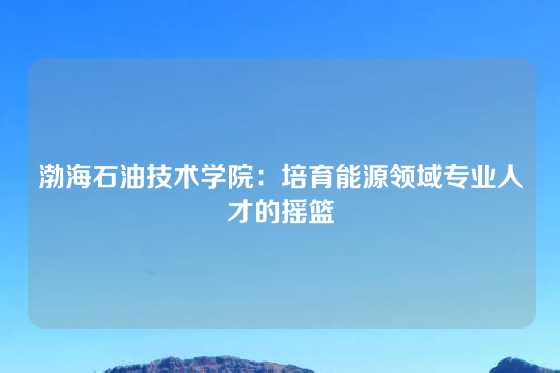 渤海石油技术学院：培育能源领域专业人才的摇篮