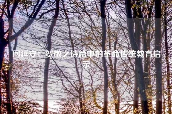 回延安：贺敬之诗篇中的革命传统教育启示