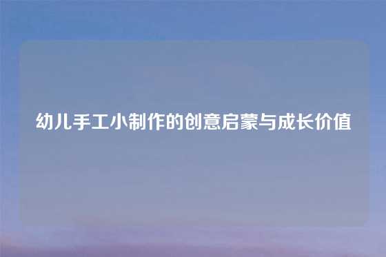 幼儿手工小制作的创意启蒙与成长价值