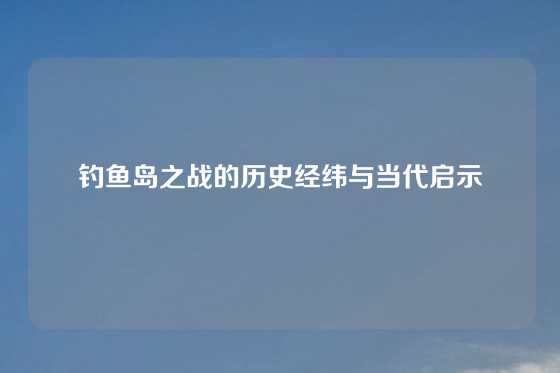 钓鱼岛之战的历史经纬与当代启示
