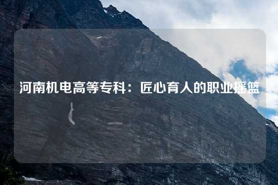 河南机电高等专科：匠心育人的职业摇篮