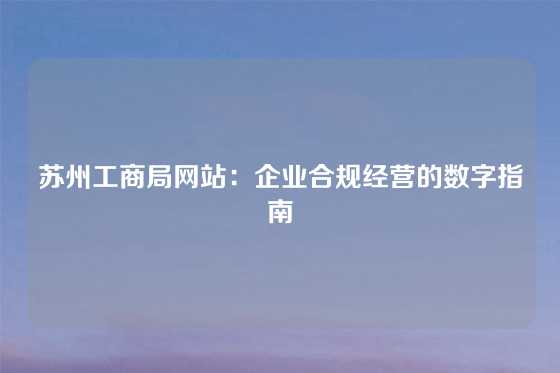 苏州工商局网站：企业合规经营的数字指南
