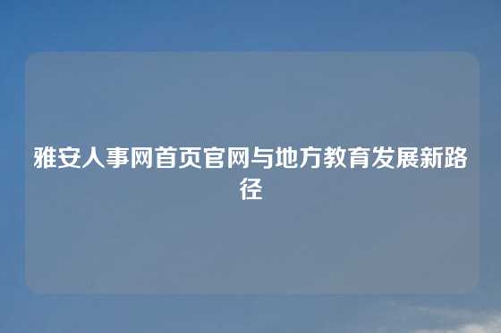雅安人事网首页官网与地方教育发展新路径